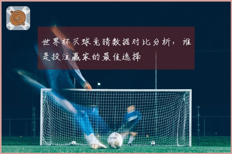 世界杯买球竞猜数据对比分析，谁是投注赢家的最佳选择