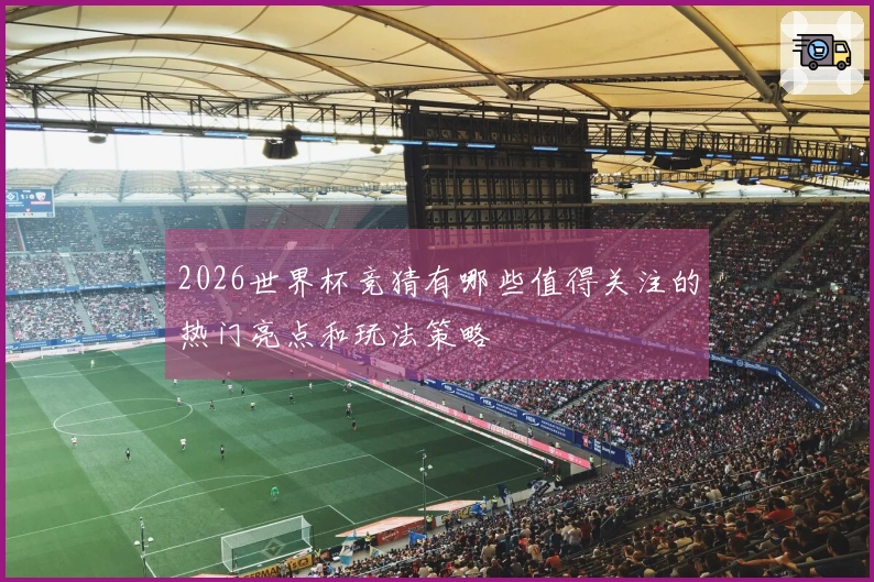 2026世界杯竞猜有哪些值得关注的热门亮点和玩法策略