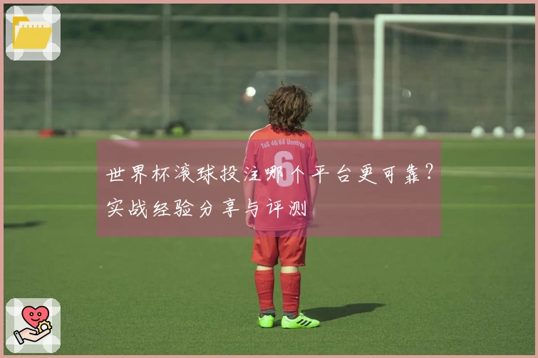 世界杯滚球投注哪个平台更可靠？实战经验分享与评测