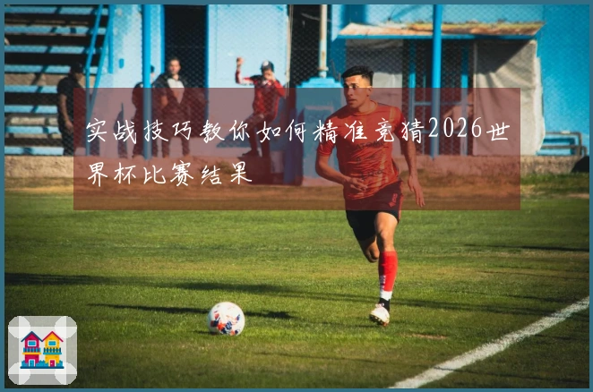 实战技巧教你如何精准竞猜2026世界杯比赛结果